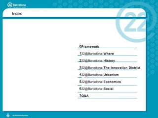 Index Framework 22@Barcelona:  Where 22@Barcelona:  History 22@Barcelona:  The Innovation District  22@Barcelona:  Urbanism 22@Barcelona:  Economics 22@Barcelona:  Social Q&A 0 1 2 3 4 5 6 7 
