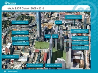 Media & ICT Cluster: 2006 - 2010 VILA CASAS  MUSEUM OF CONTEMPORARY ART AUDIOVISUAL PRODUCTION  CENTRE BARCELONA ACTIVA IMAGINA BUILDING:  Mediapro, CIBM, Yahoo!, TCI,… T-SYSTEMS HQ. & BARCELONA DIGITAL  COMMUNICATION FACULTY  (UPF) BARCELONA TV MEDIA-TIC BUILDING SUBSIDIZED HOUSING INTERFACE BUILDING: IMI, Indra & ACC AGBAR TOWER RNE INDRA GREEN AREAS RBA HQ. 