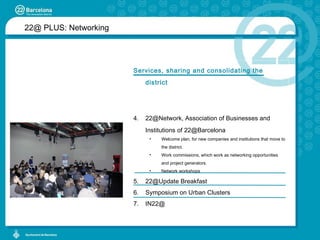 22@ PLUS:  Networking Services, sharing and consolidating the district 22@Network, Association of Businesses and Institutions of 22@Barcelona Welcome plan, for new companies and institutions that move to the district.  Work commissions, which work as networking opportunities and project generators.  Network workshops 22@Update Breakfast Symposium on Urban Clusters IN22@ 