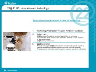 Supporting innovation and access to technology Technology Valorization Program: KimBCN Foundation Urban Lab: 22@Barcelona offers a large number of opportunities for technology  companies that decide to move to the district, like spaces to run pilot programs  to test new technology. 22@Barcelona =  Urban Lab 22@Innovation: Through this program 22@Barcelona fosters innovation with specific projects to  generate  sophisticated demand through both private and public initiatives.  This allows small and medium-sized companies to access new clients and markets. 22@ PLUS:  Innovation and technology 