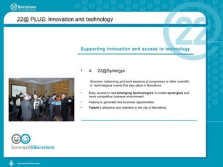 22@ PLUS:  Innovation and technology Supporting innovation and access to technology 4.  [email_address] Business networking and work sessions at congresses or other scientific    or  technological events that take place in Barcelona. Easy access to new  emerging technologies  to create  synergies  and  more competitive business environment. Helping to generate new business opportunities. Talent’ s attraction and retention in the city of Barcelona. 