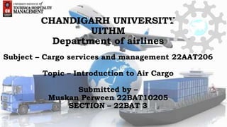 CHANDIGARH UNIVERSITY
UITHM
Department of airlines
Subject – Cargo services and management 22AAT206
Topic – Introduction to Air Cargo
Submitted by –
Muskan Perween 22BAT10205
SECTION – 22BAT 3
 