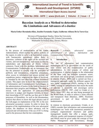 @ IJTSRD | Available Online @ www.ijtsrd.com
ISSN No: 2456
International
Research
Bayesian Analysis as a
the Limitations and A
María Esther Hernández-Ríos, Joselito Fernández Tapia
Division of
Av. Guillermo Rojas Mijangos SN, Colonia Universitaria,
Miahuatlán de Porfirio Díaz, Oaxaca, México
ABSTRACT
In the process of modernization of the Public
Administration, which reaches the justice systems of
the region, in order to solve a de-legitimized system,
with bureaucratic procedures, where there
discretion, violation of the rights of the accused and
victims, and non-transparency, non-access to files by
stakeholders and deprivation of liberty without
sentences. Faced with this problem, Information and
Communication Technologies are an instrument
has the potential to comply with the principles of
publicity and transparency, streamline procedures,
allow access to information and ensure prompt and
expeditious justice, respecting the rights of Involved,
as intended by the new Mexican criminal ac
system. This paper aims to know the implementation
of Information and Communication Technologies in
the administration of justice in the State of Oaxaca, to
determine their progress and limitations. The study is
mixed, with the application of semi
interviews to judges and litigation lawyers, to know
their knowledge of ICT and the use they give to their
processes of formalities; As well as the documentary
analysis that allows to know the legal advance and of
the web pages on implantation of the TIC in the new
adversarial accusatory system. In order to know the
progress of the implementation of the new adversarial
system, the databases on these advances will be
analyzed and will determine if the use of ICT is being
used in the processes that the law contemplates.
@ IJTSRD | Available Online @ www.ijtsrd.com | Volume – 2 | Issue – 2 | Jan-Feb
ISSN No: 2456 - 6470 | www.ijtsrd.com | Volume
International Journal of Trend in Scientific
Research and Development (IJTSRD)
International Open Access Journal
nalysis as a Method to determine
the Limitations and Advances of e-Justice
Joselito Fernández Tapia, Guillermo Alfonso De la Torre
Division of Postgraduate Studies, Sierra Sur University
Av. Guillermo Rojas Mijangos SN, Colonia Universitaria,
Miahuatlán de Porfirio Díaz, Oaxaca, México
In the process of modernization of the Public
Administration, which reaches the justice systems of
legitimized system,
with bureaucratic procedures, where there is
ts of the accused and
access to files by
stakeholders and deprivation of liberty without
sentences. Faced with this problem, Information and
Communication Technologies are an instrument that
has the potential to comply with the principles of
publicity and transparency, streamline procedures,
allow access to information and ensure prompt and
expeditious justice, respecting the rights of Involved,
as intended by the new Mexican criminal accusatory
system. This paper aims to know the implementation
of Information and Communication Technologies in
the administration of justice in the State of Oaxaca, to
determine their progress and limitations. The study is
mixed, with the application of semi-structured
interviews to judges and litigation lawyers, to know
their knowledge of ICT and the use they give to their
processes of formalities; As well as the documentary
analysis that allows to know the legal advance and of
of the TIC in the new
adversarial accusatory system. In order to know the
progress of the implementation of the new adversarial
system, the databases on these advances will be
analyzed and will determine if the use of ICT is being
t the law contemplates.
Keywords: e-Justice, adversarial system,
administration of justice, Information and
Communication Technologies.
I. Introduction
The use of information and communication
technologies (ICT) in government are the result of
state reform and the modernization of public
administration. In this process of reform and
modernization, it implies changes in the relationship
of the State with the different economic actors,
individuals and social groups, considered consumers
or citizens (Fleury, 2000) and is carried out from a
managerial approach, under the different aspects Of
new public management (NGP), starting in the late
1980s, seeking an administration that meets the needs
of citizens, is accessible and encourages active
participation (OECD, 1987, cited in Criado et al.,
2002). Since 1997, they are also being promoted by
the World Bank, in order to achieve a more efficient
and transparent State (Ramírez, 2009). Electronic
government is part of these reforms and
modernization.
In relation to electronic government, Criado, et al.
(2002) consider that information and communication
technologies are "tools with (enormous) potential to
configure organizational structures and public
management models that offer a unique, agile,
efficient, quality and transparent response of citizens"
and Which must be given under the concept of New
Public Management and Governance, through
2018 Page: 117
6470 | www.ijtsrd.com | Volume - 2 | Issue – 2
Scientific
(IJTSRD)
International Open Access Journal
ethod to determine
Justice
Guillermo Alfonso De la Torre-Gea
Justice, adversarial system,
administration of justice, Information and
Communication Technologies.
The use of information and communication
technologies (ICT) in government are the result of
and the modernization of public
administration. In this process of reform and
modernization, it implies changes in the relationship
of the State with the different economic actors,
individuals and social groups, considered consumers
000) and is carried out from a
managerial approach, under the different aspects Of
new public management (NGP), starting in the late
1980s, seeking an administration that meets the needs
of citizens, is accessible and encourages active
1987, cited in Criado et al.,
2002). Since 1997, they are also being promoted by
the World Bank, in order to achieve a more efficient
and transparent State (Ramírez, 2009). Electronic
government is part of these reforms and
lectronic government, Criado, et al.
(2002) consider that information and communication
technologies are "tools with (enormous) potential to
configure organizational structures and public
management models that offer a unique, agile,
transparent response of citizens"
and Which must be given under the concept of New
Public Management and Governance, through
 