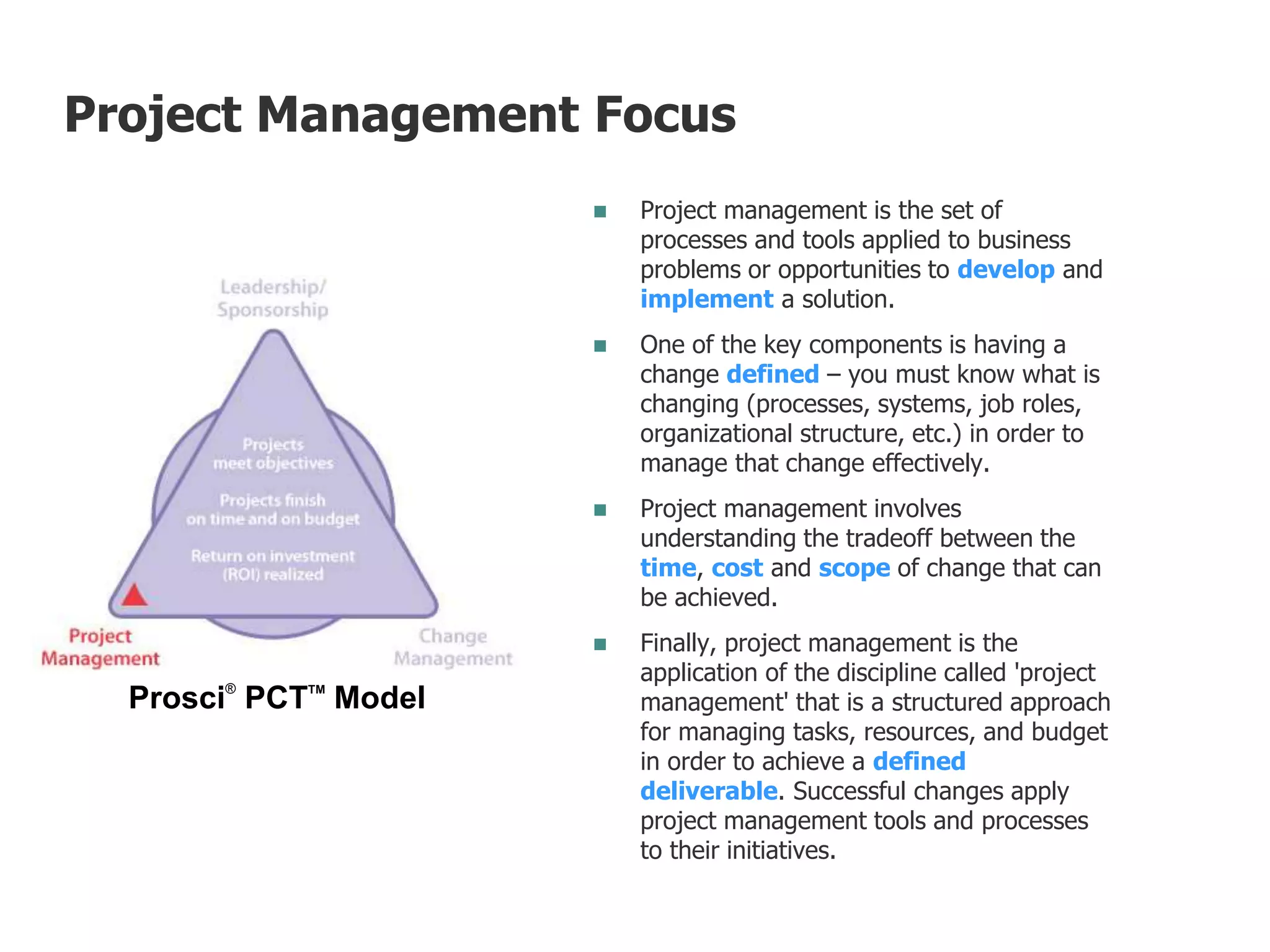  Project management is the set of
processes and tools applied to business
problems or opportunities to develop and
implement a solution.
 One of the key components is having a
change defined – you must know what is
changing (processes, systems, job roles,
organizational structure, etc.) in order to
manage that change effectively.
 Project management involves
understanding the tradeoff between the
time, cost and scope of change that can
be achieved.
 Finally, project management is the
application of the discipline called 'project
management' that is a structured approach
for managing tasks, resources, and budget
in order to achieve a defined
deliverable. Successful changes apply
project management tools and processes
to their initiatives.
Prosci®
PCTTM
Model
Project Management Focus
 