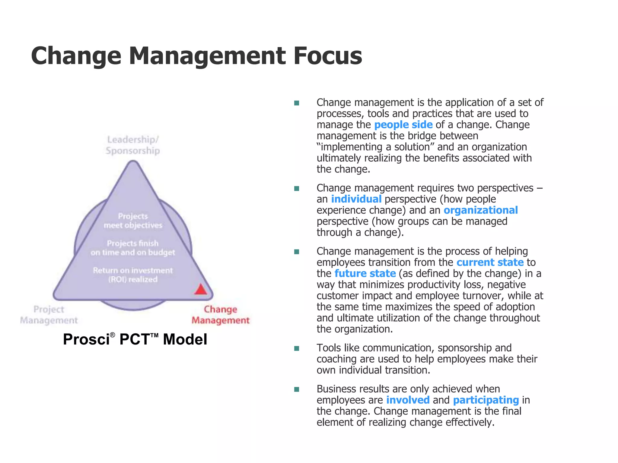  Change management is the application of a set of
processes, tools and practices that are used to
manage the people side of a change. Change
management is the bridge between
“implementing a solution” and an organization
ultimately realizing the benefits associated with
the change.
 Change management requires two perspectives –
an individual perspective (how people
experience change) and an organizational
perspective (how groups can be managed
through a change).
 Change management is the process of helping
employees transition from the current state to
the future state (as defined by the change) in a
way that minimizes productivity loss, negative
customer impact and employee turnover, while at
the same time maximizes the speed of adoption
and ultimate utilization of the change throughout
the organization.
 Tools like communication, sponsorship and
coaching are used to help employees make their
own individual transition.
 Business results are only achieved when
employees are involved and participating in
the change. Change management is the final
element of realizing change effectively.
Prosci®
PCTTM
Model
Change Management Focus
 