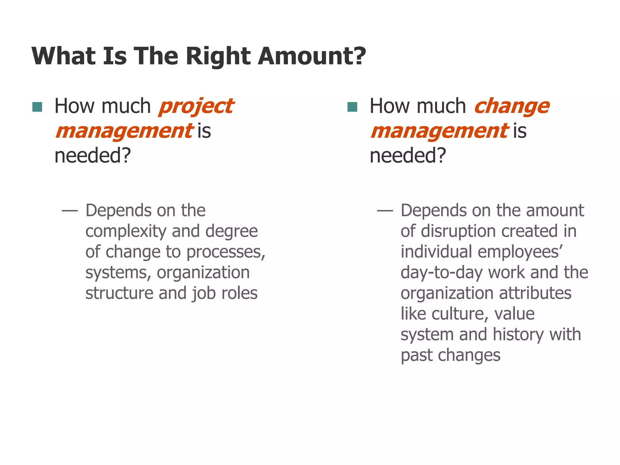 What Is The Right Amount?
 How much project
management is
needed?
— Depends on the
complexity and degree
of change to processes,
systems, organization
structure and job roles
 How much change
management is
needed?
— Depends on the amount
of disruption created in
individual employees’
day-to-day work and the
organization attributes
like culture, value
system and history with
past changes
 