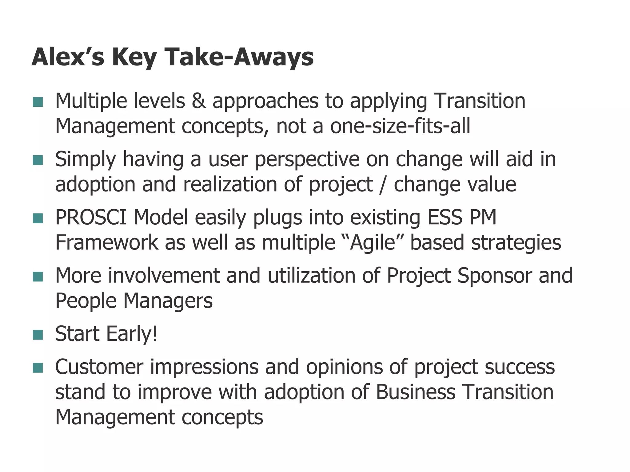 Alex’s Key Take-Aways
 Multiple levels & approaches to applying Transition
Management concepts, not a one-size-fits-all
 Simply having a user perspective on change will aid in
adoption and realization of project / change value
 PROSCI Model easily plugs into existing ESS PM
Framework as well as multiple “Agile” based strategies
 More involvement and utilization of Project Sponsor and
People Managers
 Start Early!
 Customer impressions and opinions of project success
stand to improve with adoption of Business Transition
Management concepts
 
