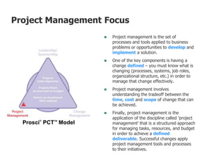  Project management is the set of
processes and tools applied to business
problems or opportunities to develop and
implement a solution.
 One of the key components is having a
change defined – you must know what is
changing (processes, systems, job roles,
organizational structure, etc.) in order to
manage that change effectively.
 Project management involves
understanding the tradeoff between the
time, cost and scope of change that can
be achieved.
 Finally, project management is the
application of the discipline called 'project
management' that is a structured approach
for managing tasks, resources, and budget
in order to achieve a defined
deliverable. Successful changes apply
project management tools and processes
to their initiatives.
Prosci®
PCTTM
Model
Project Management Focus
 