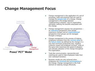  Change management is the application of a set of
processes, tools and practices that are used to
manage the people side of a change. Change
management is the bridge between
“implementing a solution” and an organization
ultimately realizing the benefits associated with
the change.
 Change management requires two perspectives –
an individual perspective (how people
experience change) and an organizational
perspective (how groups can be managed
through a change).
 Change management is the process of helping
employees transition from the current state to
the future state (as defined by the change) in a
way that minimizes productivity loss, negative
customer impact and employee turnover, while at
the same time maximizes the speed of adoption
and ultimate utilization of the change throughout
the organization.
 Tools like communication, sponsorship and
coaching are used to help employees make their
own individual transition.
 Business results are only achieved when
employees are involved and participating in
the change. Change management is the final
element of realizing change effectively.
Prosci®
PCTTM
Model
Change Management Focus
 