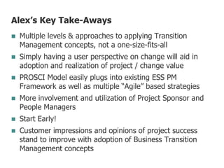 Alex’s Key Take-Aways
 Multiple levels & approaches to applying Transition
Management concepts, not a one-size-fits-all
 Simply having a user perspective on change will aid in
adoption and realization of project / change value
 PROSCI Model easily plugs into existing ESS PM
Framework as well as multiple “Agile” based strategies
 More involvement and utilization of Project Sponsor and
People Managers
 Start Early!
 Customer impressions and opinions of project success
stand to improve with adoption of Business Transition
Management concepts
 