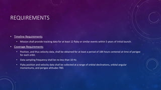 REQUIREMENTS
• Timeline Requirements
• Mission shall provide tracking data for at least 12 flyby or similar events within 5 years of initial launch.
• Coverage Requirements
• Position, and thus velocity data, shall be obtained for at least a period of 184 hours centered at time of perigee
for each orbit.
• Data sampling frequency shall be no less than 10 Hz.
• Flyby position and velocity data shall be collected at a range of orbital declinations, orbital angular
momentums, and perigee altitudes TBD.
 