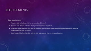 REQUIREMENTS
• Data Requirements
• Velocity data noise level shall be no more than 0.1 mm/s.
• Position data shall be collected at cm precision order of magnitude.
• Sufficient spacecraft state data shall be collected to account for spacecraft velocity perturbations of order of
magnitude of at least 0.1 mm/s.
• Data loss shall be less than 5%, with no data gaps greater than 10 minutes duration.
 