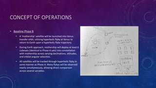 CONCEPT OF OPERATIONS
• Baseline Phase B
• A ‘mothership’ satellite will be launched into Venus
transfer orbit, utilizing hyperbolic flyby at Venus to
return to Earth upon a hyperbolic flyby trajectory.
• During Earth approach, mothership will deploy at least 6
cubesats (identical to Phase A sats) into constellation
with mothership across varying declinations, altitudes,
and orbital angular velocities.
• All satellites will be tracked through hyperbolic flyby in
same manner as Phase A. Many flybys will be observed
nearly simultaneously, allowing direct comparison
across several variables.
 