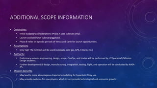 ADDITIONAL SCOPE INFORMATION
• Constraints
• Initial budgetary considerations (Phase A uses cubesats only).
• Launch availability for cubesat piggyback.
• Phase B relies on synodic periods of Venus and Earth for launch opportunities.
• Assumptions
• Only high TRL methods will be used (cubesats, cold gas, GPS, X-Band, etc.)
• Authority
• Preliminary systems engineering, design, scope, ConOps, and trades will be performed by UT Spacecraft/Mission
Design students.
• Further development & design, manufacturing, integration, testing, flight, and operation will be conducted by NASA
JPL.
• Mission Benefits
• May lead to more advantageous trajectory modelling for hyperbolic flyby use.
• May provide evidence for new physics, which in turn provide technological and economic growth.
 