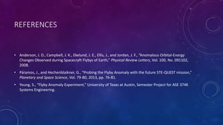 REFERENCES
• Anderson, J. D., Campbell, J. K., Ekelund, J. E., Ellis, J., and Jordan, J. F., “Anomalous Orbital-Energy
Changes Observed during Spacecraft Flybys of Earth,” Physical Review Letters, Vol. 100, No. 091102,
2008.
• Páramos, J., and Hechenblaikner, G., “Probing the Flyby Anomaly with the future STE-QUEST mission,”
Planetary and Space Science, Vol. 79-80, 2013, pp. 76-81.
• Young, S., “Flyby Anomaly Experiment,” University of Texas at Austin, Semester Project for ASE 374K
Systems Engineering.
 