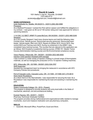 David A Lewis
1931 Aletha Ln Apt #1, Vacaville, CA 95687
(707) 685-4712
acutecadguy@gmail.com, hiredavidl@hotmail.com
WORK EXPERIENCE:
Icicle Seafoods Inc, Seattle, WA 06/2013 – 9/2013 (206) 282-0988
Processor
As a Seafood Processor I worked the Pink salmon season and fulfilled the obligations in
my contract. I was given an 80 out of 100 worker rating and I was approved for rehire in
upcoming seasons.
1-14 CAV, 3-2 SBCT, ARMY Ft Lewis-McCord, WA 04/2004 - 03/2011 (253) 966-5248
Sergeant
As a US Cavalry Sergeant I lead many diverse teams and held the following roles:
Combat driver, Vehicle gunner, Dismounted security personnel, Dismounted team
leader, Vehicle leader, Mail room NCO, Repairs & Utilities NCO, Ammo NCO, Key
control NCO and Training room NCO. During my enlistment in the ARMY I also
completed many training courses. The courses that are relevant to this application are
as follows: NCO Academy (Leadership training course), DTMS 701: Master Trainer
Course (Administration training course) and the Environmental compliance course.
Vision Plastics, Wilsonville, OR - 09/2001 - 02/2004 (503) 685-9000
Injection mold operator/ Assistant shift manager
I was involved in a wide variety of injection molding in a broad range of thermoplastic
materials, as well as managing the production of 6 to 15 injection molding machines.
KFC, Wilsonville, OR - 02/1999 - 09/2001 (503) 538-3787
Shift Supervisor
Assisted the management team by bringing the restaurant in accordance with KFC
Company Policies and procedures.
Port of Cascade Locks, Cascade Locks, OR - 01/1995 - 07/1998 (541) 374-8619
Deck Hand/ Roustabout.
As a Deck Hand on the Sternwheeler, I was responsible for securing the boat. As a
Roustabout I was responsible for maintaining the boat and assisting in maintaining the
park.
EDUCATION:
Solano Community College, CA - 2015 - Present
This program is designed to provide students with entry level skills in the fields of
mechanical, electrical, civil and architectural drafting.
Everest Tacoma, WA - 02/2011 - 10/2011
Pharmacy Technician Graduate/ Certified.
The program provides strong mathematical and organizational skills needed to manage
inventories, count and measure medication and use pharmacy computers.
SKILLS:
 AutoCAD, Microsoft Office, PowerPoint, Excel and Word.
 