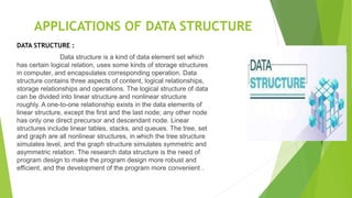 APPLICATIONS OF DATA STRUCTURE
DATA STRUCTURE :
Data structure is a kind of data element set which
has certain logical relation, uses some kinds of storage structures
in computer, and encapsulates corresponding operation. Data
structure contains three aspects of content, logical relationships,
storage relationships and operations. The logical structure of data
can be divided into linear structure and nonlinear structure
roughly. A one-to-one relationship exists in the data elements of
linear structure, except the first and the last node; any other node
has only one direct precursor and descendant node. Linear
structures include linear tables, stacks, and queues. The tree, set
and graph are all nonlinear structures, in which the tree structure
simulates level, and the graph structure simulates symmetric and
asymmetric relation. The research data structure is the need of
program design to make the program design more robust and
efficient, and the development of the program more convenient .
 
