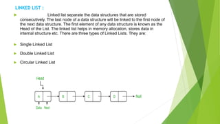 LINKED LIST :
 Linked list separate the data structures that are stored
consecutively. The last node of a data structure will be linked to the first node of
the next data structure. The first element of any data structure is known as the
Head of the List. The linked list helps in memory allocation, stores data in
internal structure etc. There are three types of Linked Lists. They are:
 Single Linked List
 Double Linked List
 Circular Linked List
 