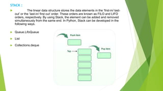 STACK :
 The linear data structure stores the data elements in the ‘first-in/ last-
out’ or the ‘last-in/ first out’ order. These orders are known as FILO and LIFO
orders, respectively. By using Stack, the element can be added and removed
simultaneously from the same end. In Python, Stack can be developed in the
following ways.
 Queue.LifoQueue
 List
 Collections.deque
 