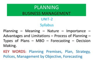 PLANNING
BUSINESS MANAGEMENT
UNIT-2
Syllabus
Planning – Meaning – Nature – Importance –
Advantages and Limitations – Process of Planning –
Types of Plans – MBO – Forecasting – Decision
Making.
KEY WORDS: Planning Premises, Plan, Strategy,
Polices, Management by Objective, Forecasting
 