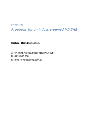 Response to
Proposals for an industry-owned WATAB
Michael Reindl BEc GDipEd
A: 5A Third Avenue, Bassendean WA 6054
M: 0419 966 256
E: mike_reindl@yahoo.com.au
 
