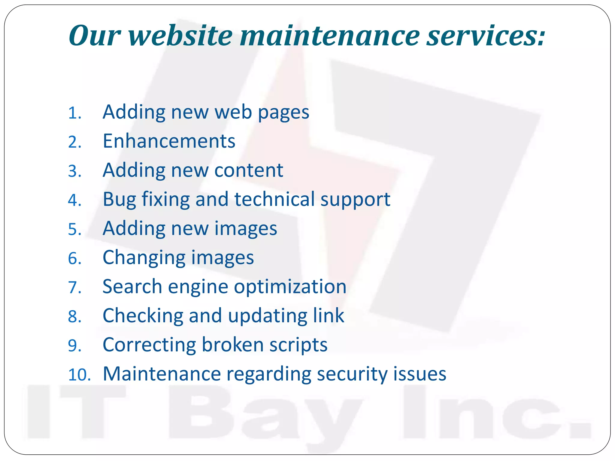 Our website maintenance services:
1. Adding new web pages
2. Enhancements
3. Adding new content
4. Bug fixing and technical support
5. Adding new images
6. Changing images
7. Search engine optimization
8. Checking and updating link
9. Correcting broken scripts
10. Maintenance regarding security issues
 