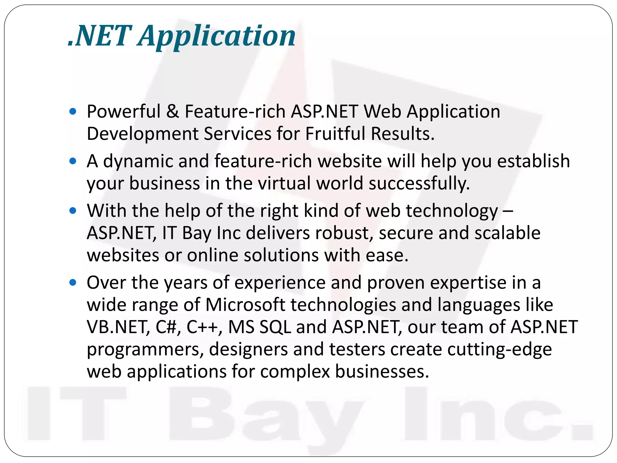 .NET Application
 Powerful & Feature-rich ASP.NET Web Application
Development Services for Fruitful Results.
 A dynamic and feature-rich website will help you establish
your business in the virtual world successfully.
 With the help of the right kind of web technology –
ASP.NET, IT Bay Inc delivers robust, secure and scalable
websites or online solutions with ease.
 Over the years of experience and proven expertise in a
wide range of Microsoft technologies and languages like
VB.NET, C#, C++, MS SQL and ASP.NET, our team of ASP.NET
programmers, designers and testers create cutting-edge
web applications for complex businesses.
 