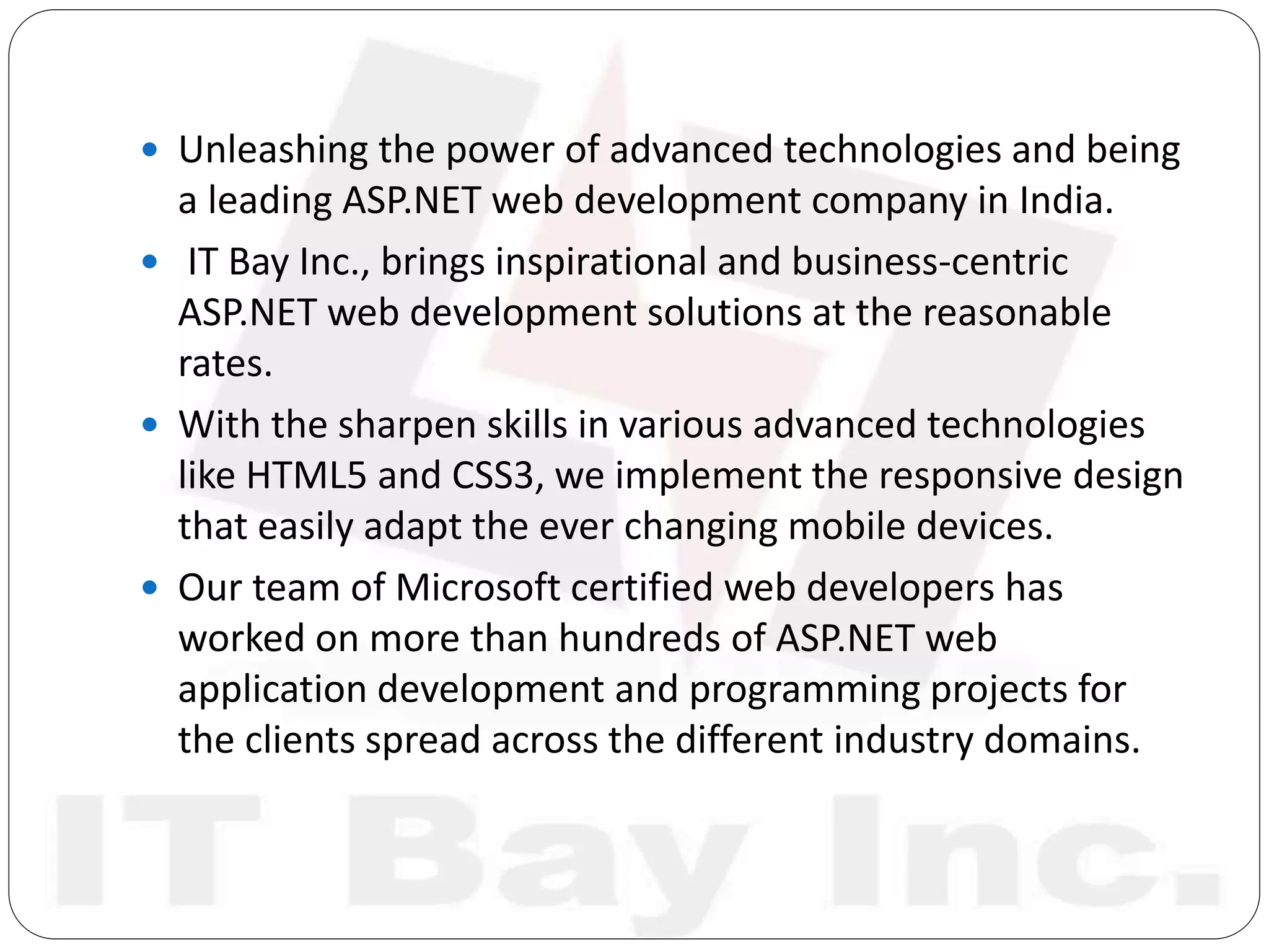  Unleashing the power of advanced technologies and being
a leading ASP.NET web development company in India.
 IT Bay Inc., brings inspirational and business-centric
ASP.NET web development solutions at the reasonable
rates.
 With the sharpen skills in various advanced technologies
like HTML5 and CSS3, we implement the responsive design
that easily adapt the ever changing mobile devices.
 Our team of Microsoft certified web developers has
worked on more than hundreds of ASP.NET web
application development and programming projects for
the clients spread across the different industry domains.
 