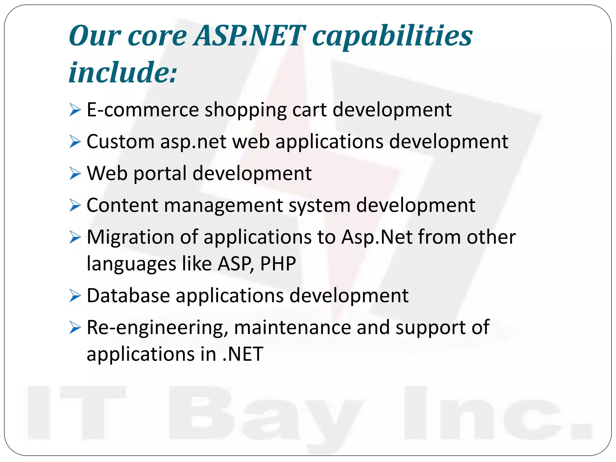 Our core ASP.NET capabilities
include:
 E-commerce shopping cart development
 Custom asp.net web applications development
 Web portal development
 Content management system development
 Migration of applications to Asp.Net from other
languages like ASP, PHP
 Database applications development
 Re-engineering, maintenance and support of
applications in .NET
 