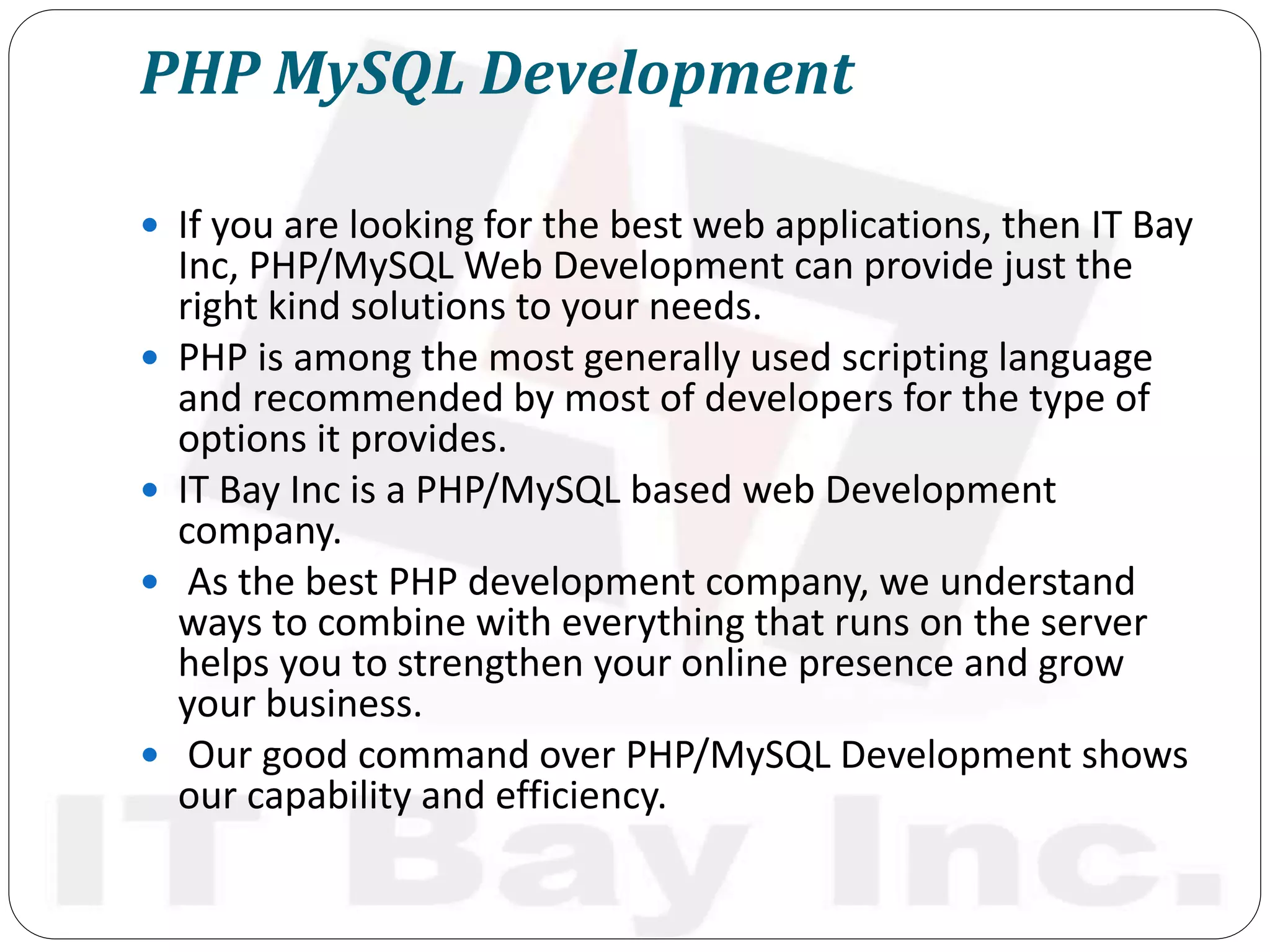 PHP MySQL Development
 If you are looking for the best web applications, then IT Bay
Inc, PHP/MySQL Web Development can provide just the
right kind solutions to your needs.
 PHP is among the most generally used scripting language
and recommended by most of developers for the type of
options it provides.
 IT Bay Inc is a PHP/MySQL based web Development
company.
 As the best PHP development company, we understand
ways to combine with everything that runs on the server
helps you to strengthen your online presence and grow
your business.
 Our good command over PHP/MySQL Development shows
our capability and efficiency.
 