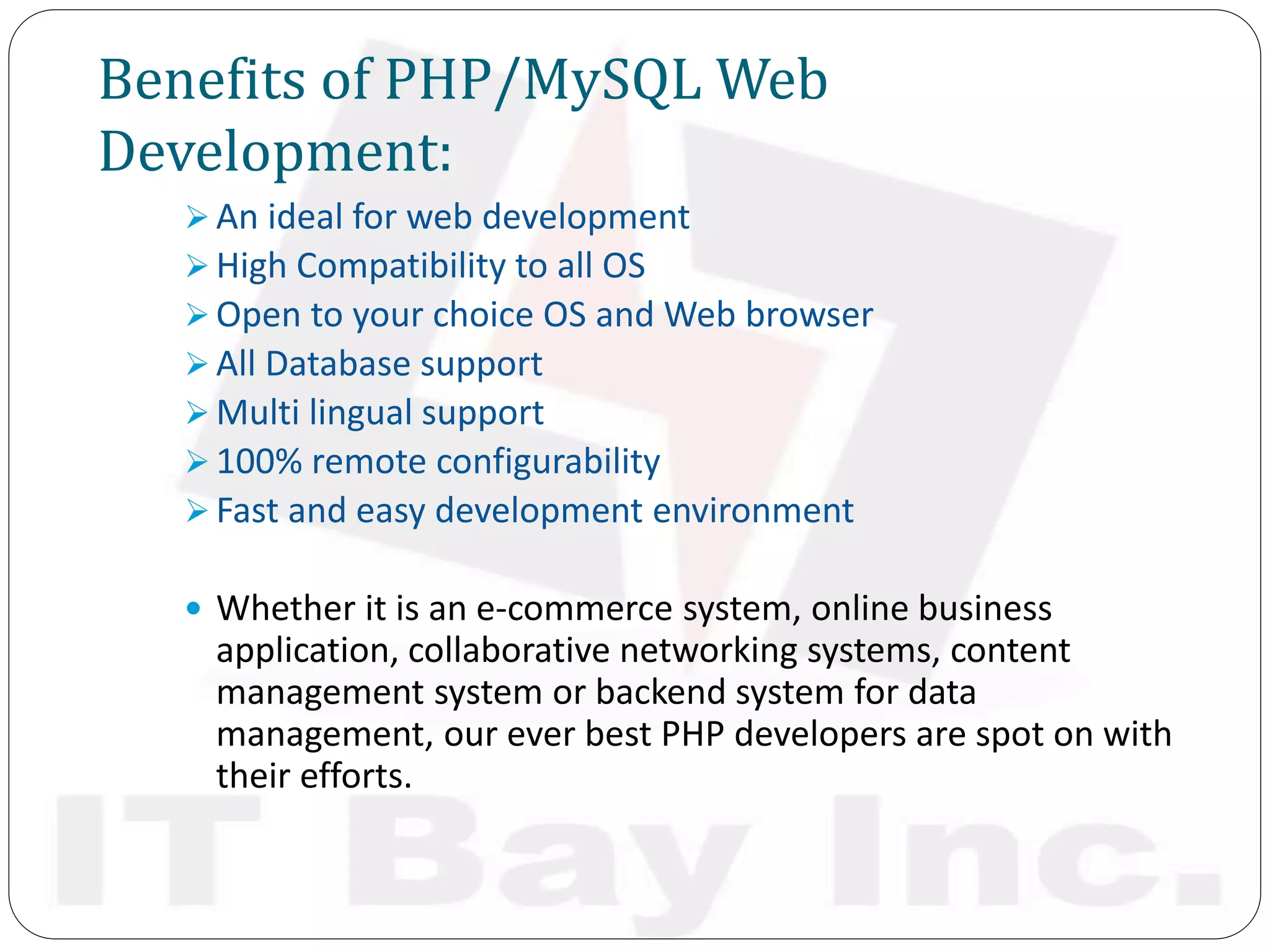 Benefits of PHP/MySQL Web
Development:
 An ideal for web development
 High Compatibility to all OS
 Open to your choice OS and Web browser
 All Database support
 Multi lingual support
 100% remote configurability
 Fast and easy development environment
 Whether it is an e-commerce system, online business
application, collaborative networking systems, content
management system or backend system for data
management, our ever best PHP developers are spot on with
their efforts.
 