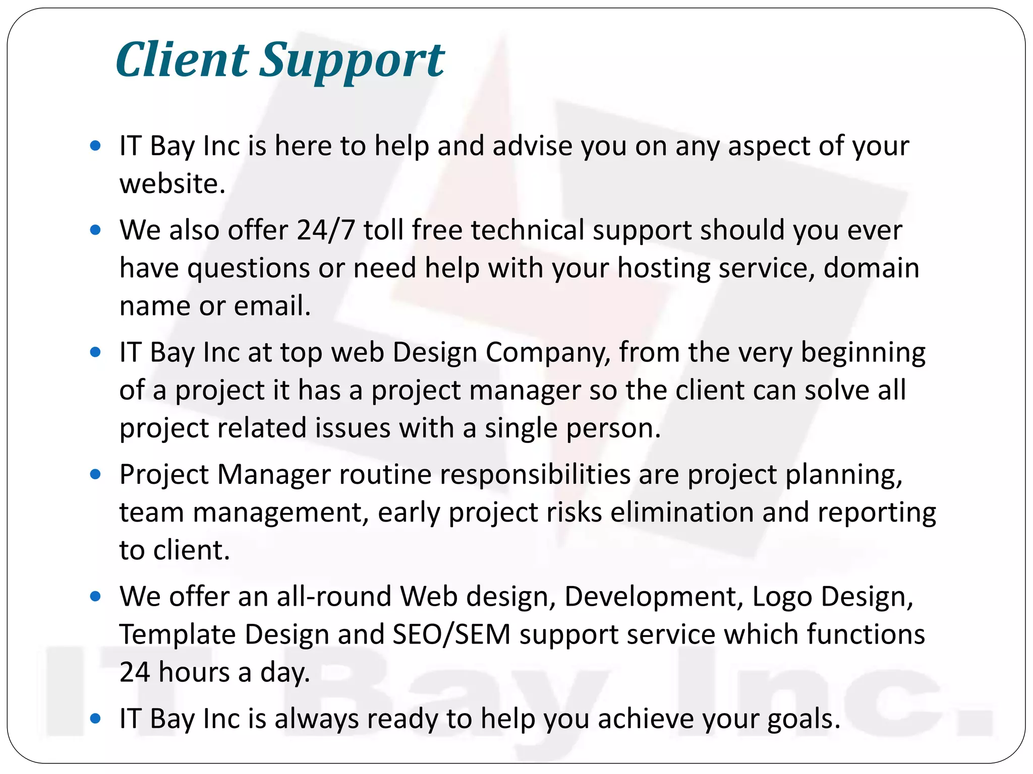 Client Support
 IT Bay Inc is here to help and advise you on any aspect of your
website.
 We also offer 24/7 toll free technical support should you ever
have questions or need help with your hosting service, domain
name or email.
 IT Bay Inc at top web Design Company, from the very beginning
of a project it has a project manager so the client can solve all
project related issues with a single person.
 Project Manager routine responsibilities are project planning,
team management, early project risks elimination and reporting
to client.
 We offer an all-round Web design, Development, Logo Design,
Template Design and SEO/SEM support service which functions
24 hours a day.
 IT Bay Inc is always ready to help you achieve your goals.
 