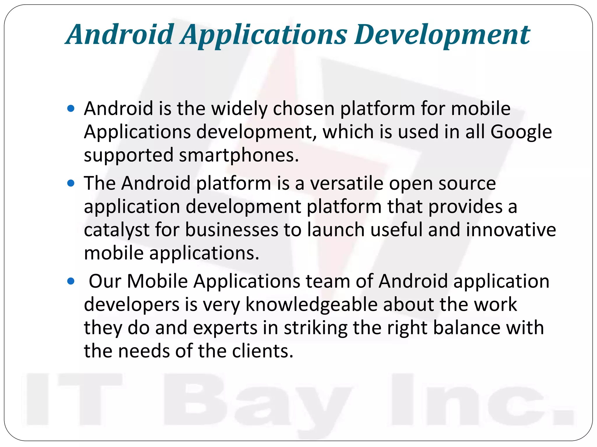 Android Applications Development
 Android is the widely chosen platform for mobile
Applications development, which is used in all Google
supported smartphones.
 The Android platform is a versatile open source
application development platform that provides a
catalyst for businesses to launch useful and innovative
mobile applications.
 Our Mobile Applications team of Android application
developers is very knowledgeable about the work
they do and experts in striking the right balance with
the needs of the clients.
 