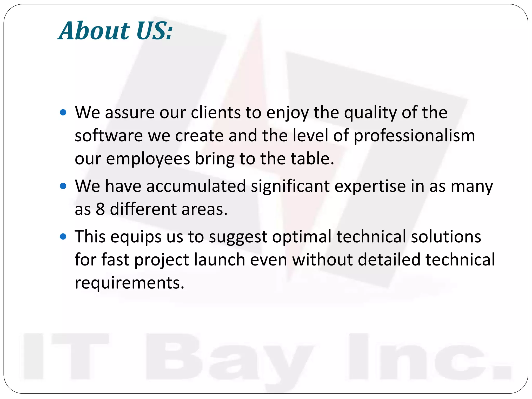 About US:
 We assure our clients to enjoy the quality of the
software we create and the level of professionalism
our employees bring to the table.
 We have accumulated significant expertise in as many
as 8 different areas.
 This equips us to suggest optimal technical solutions
for fast project launch even without detailed technical
requirements.
 