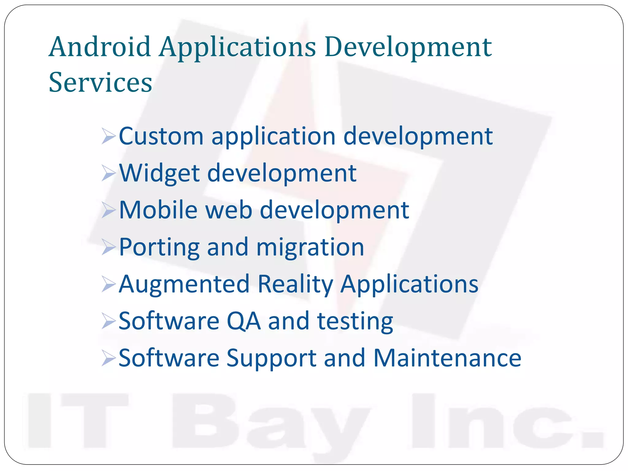 Android Applications Development
Services
Custom application development
Widget development
Mobile web development
Porting and migration
Augmented Reality Applications
Software QA and testing
Software Support and Maintenance
 