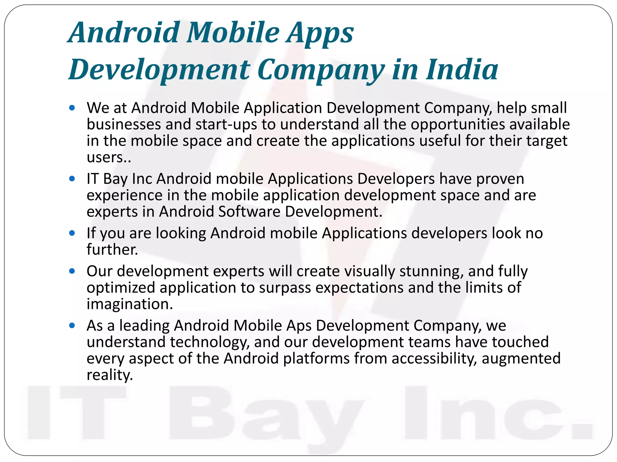 Android Mobile Apps
Development Company in India
 We at Android Mobile Application Development Company, help small
businesses and start-ups to understand all the opportunities available
in the mobile space and create the applications useful for their target
users..
 IT Bay Inc Android mobile Applications Developers have proven
experience in the mobile application development space and are
experts in Android Software Development.
 If you are looking Android mobile Applications developers look no
further.
 Our development experts will create visually stunning, and fully
optimized application to surpass expectations and the limits of
imagination.
 As a leading Android Mobile Aps Development Company, we
understand technology, and our development teams have touched
every aspect of the Android platforms from accessibility, augmented
reality.
 