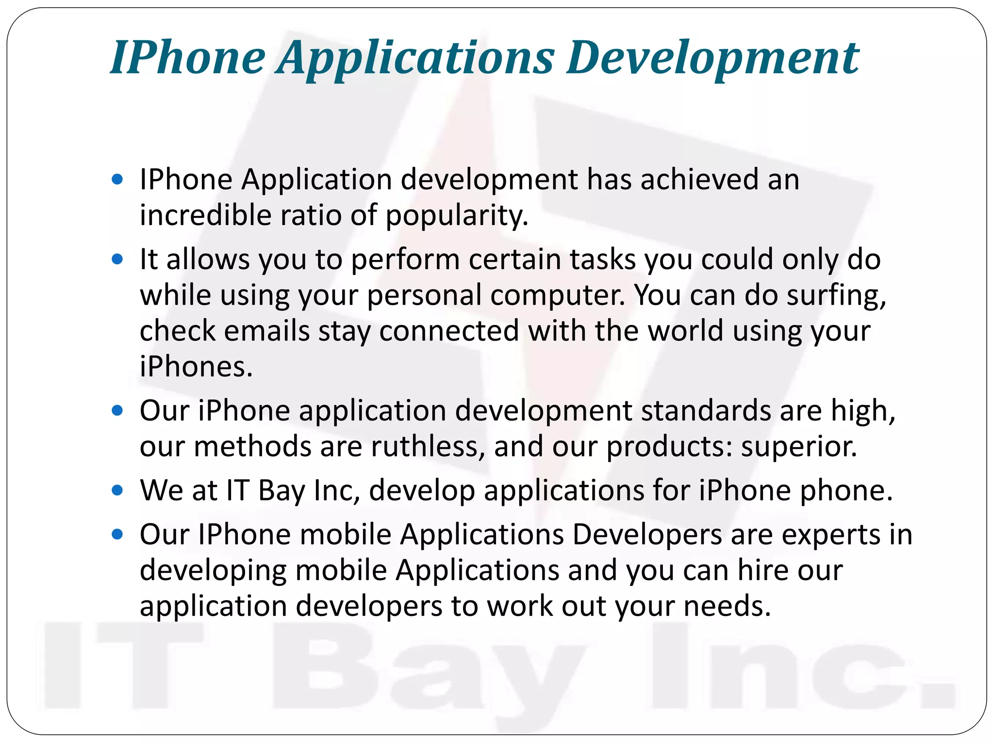 IPhone Applications Development
 IPhone Application development has achieved an
incredible ratio of popularity.
 It allows you to perform certain tasks you could only do
while using your personal computer. You can do surfing,
check emails stay connected with the world using your
iPhones.
 Our iPhone application development standards are high,
our methods are ruthless, and our products: superior.
 We at IT Bay Inc, develop applications for iPhone phone.
 Our IPhone mobile Applications Developers are experts in
developing mobile Applications and you can hire our
application developers to work out your needs.
 