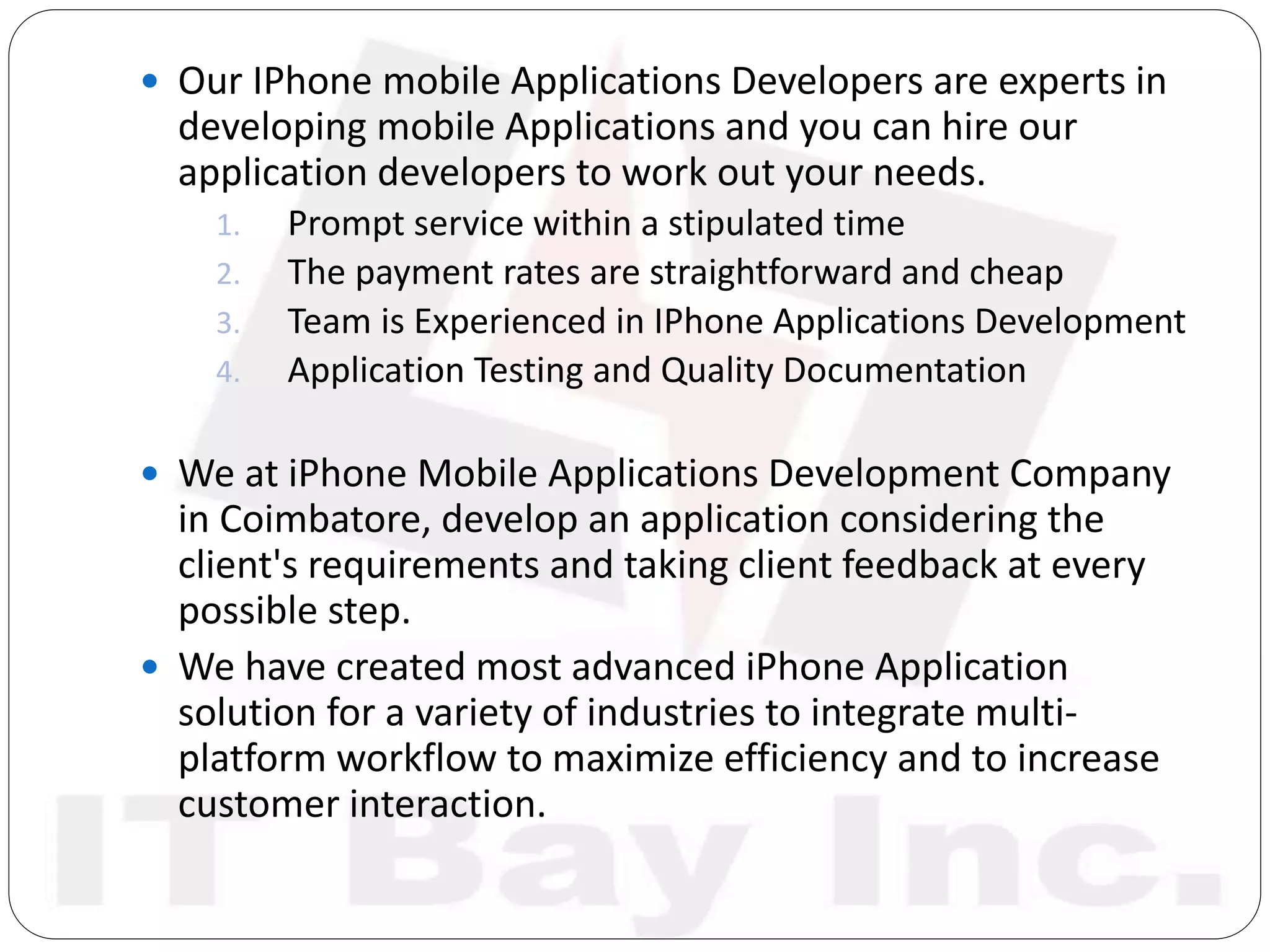  Our IPhone mobile Applications Developers are experts in
developing mobile Applications and you can hire our
application developers to work out your needs.
1. Prompt service within a stipulated time
2. The payment rates are straightforward and cheap
3. Team is Experienced in IPhone Applications Development
4. Application Testing and Quality Documentation
 We at iPhone Mobile Applications Development Company
in Coimbatore, develop an application considering the
client's requirements and taking client feedback at every
possible step.
 We have created most advanced iPhone Application
solution for a variety of industries to integrate multi-
platform workflow to maximize efficiency and to increase
customer interaction.
 