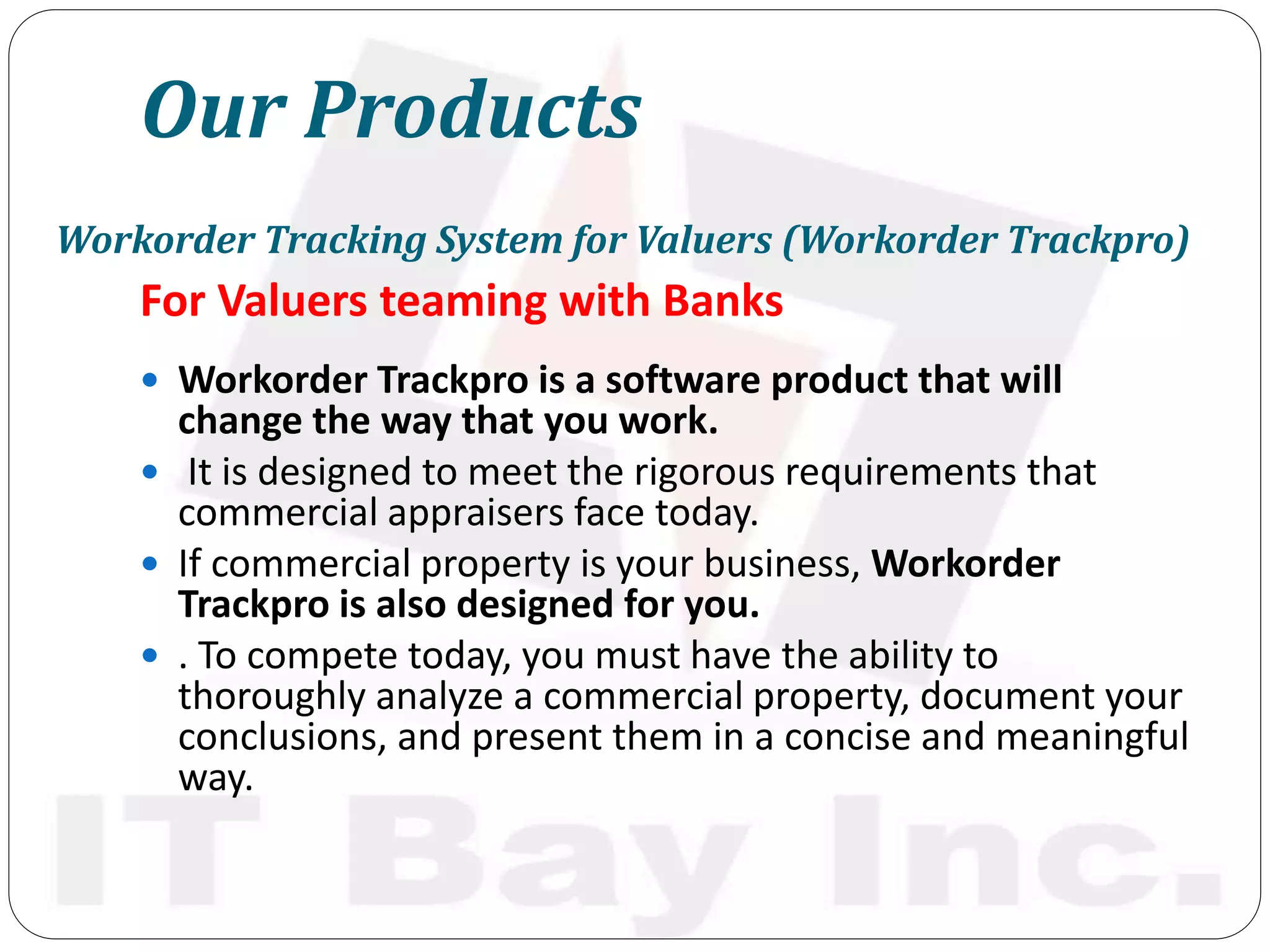 Our Products
For Valuers teaming with Banks
 Workorder Trackpro is a software product that will
change the way that you work.
 It is designed to meet the rigorous requirements that
commercial appraisers face today.
 If commercial property is your business, Workorder
Trackpro is also designed for you.
 . To compete today, you must have the ability to
thoroughly analyze a commercial property, document your
conclusions, and present them in a concise and meaningful
way.
Workorder Tracking System for Valuers (Workorder Trackpro)
 