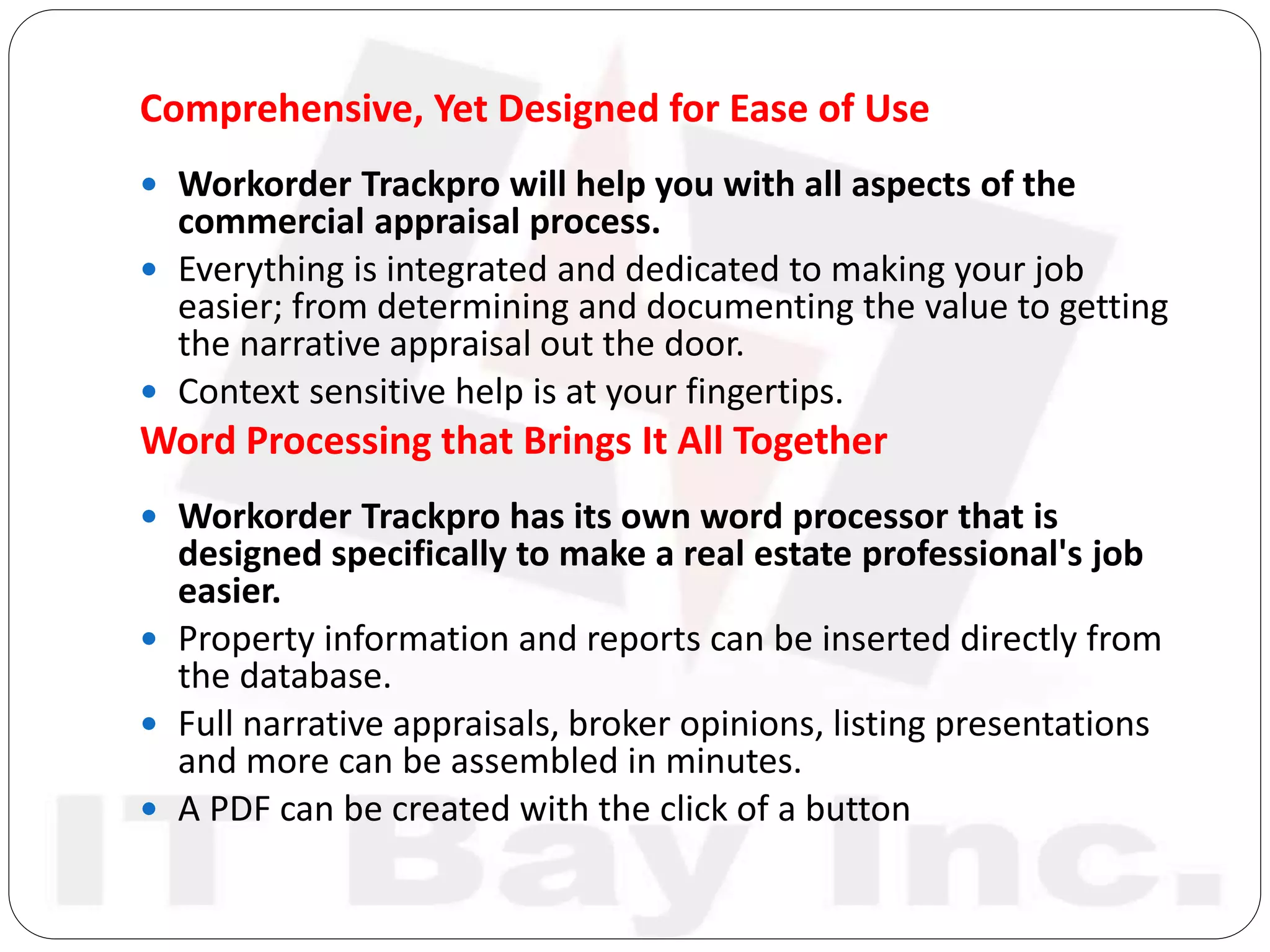 Comprehensive, Yet Designed for Ease of Use
 Workorder Trackpro will help you with all aspects of the
commercial appraisal process.
 Everything is integrated and dedicated to making your job
easier; from determining and documenting the value to getting
the narrative appraisal out the door.
 Context sensitive help is at your fingertips.
Word Processing that Brings It All Together
 Workorder Trackpro has its own word processor that is
designed specifically to make a real estate professional's job
easier.
 Property information and reports can be inserted directly from
the database.
 Full narrative appraisals, broker opinions, listing presentations
and more can be assembled in minutes.
 A PDF can be created with the click of a button
 