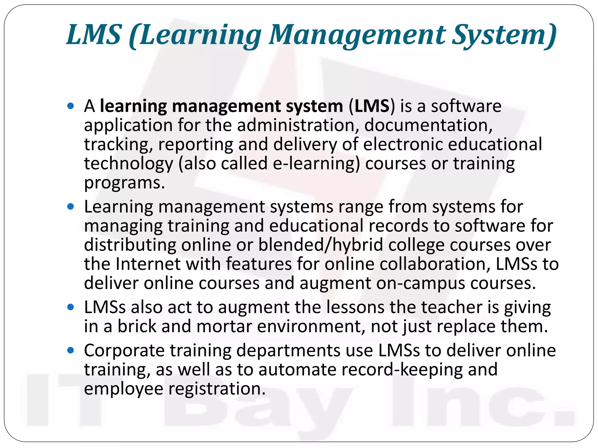 LMS (Learning Management System)
 A learning management system (LMS) is a software
application for the administration, documentation,
tracking, reporting and delivery of electronic educational
technology (also called e-learning) courses or training
programs.
 Learning management systems range from systems for
managing training and educational records to software for
distributing online or blended/hybrid college courses over
the Internet with features for online collaboration, LMSs to
deliver online courses and augment on-campus courses.
 LMSs also act to augment the lessons the teacher is giving
in a brick and mortar environment, not just replace them.
 Corporate training departments use LMSs to deliver online
training, as well as to automate record-keeping and
employee registration.
 