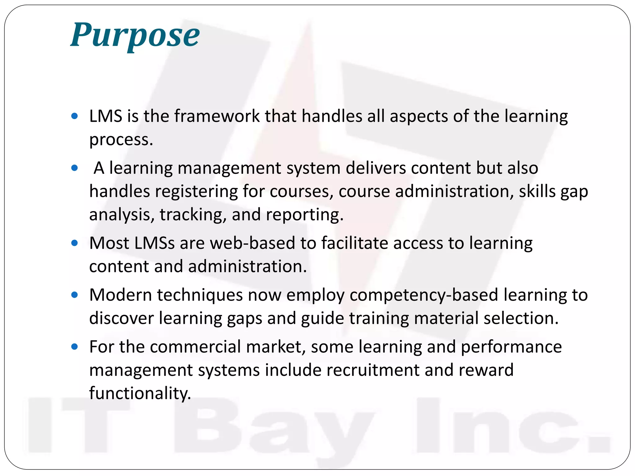 Purpose
 LMS is the framework that handles all aspects of the learning
process.
 A learning management system delivers content but also
handles registering for courses, course administration, skills gap
analysis, tracking, and reporting.
 Most LMSs are web-based to facilitate access to learning
content and administration.
 Modern techniques now employ competency-based learning to
discover learning gaps and guide training material selection.
 For the commercial market, some learning and performance
management systems include recruitment and reward
functionality.
 
