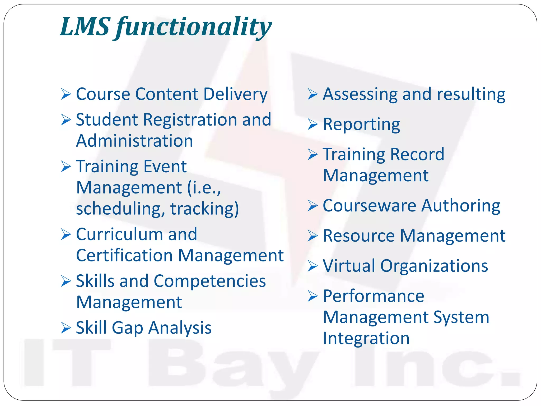 LMS functionality
 Course Content Delivery
 Student Registration and
Administration
 Training Event
Management (i.e.,
scheduling, tracking)
 Curriculum and
Certification Management
 Skills and Competencies
Management
 Skill Gap Analysis
 Assessing and resulting
 Reporting
 Training Record
Management
 Courseware Authoring
 Resource Management
 Virtual Organizations
 Performance
Management System
Integration
 