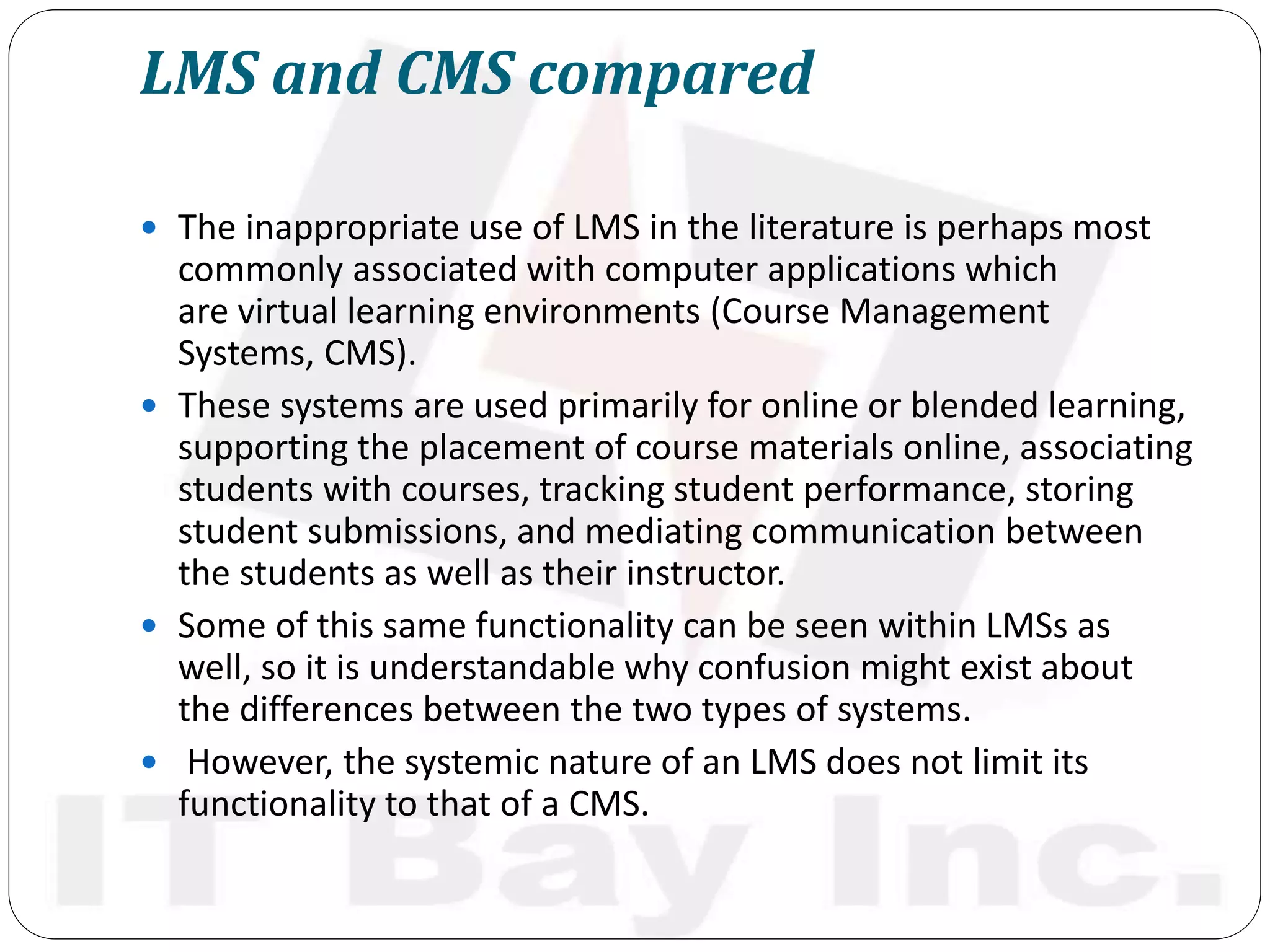 LMS and CMS compared
 The inappropriate use of LMS in the literature is perhaps most
commonly associated with computer applications which
are virtual learning environments (Course Management
Systems, CMS).
 These systems are used primarily for online or blended learning,
supporting the placement of course materials online, associating
students with courses, tracking student performance, storing
student submissions, and mediating communication between
the students as well as their instructor.
 Some of this same functionality can be seen within LMSs as
well, so it is understandable why confusion might exist about
the differences between the two types of systems.
 However, the systemic nature of an LMS does not limit its
functionality to that of a CMS.
 