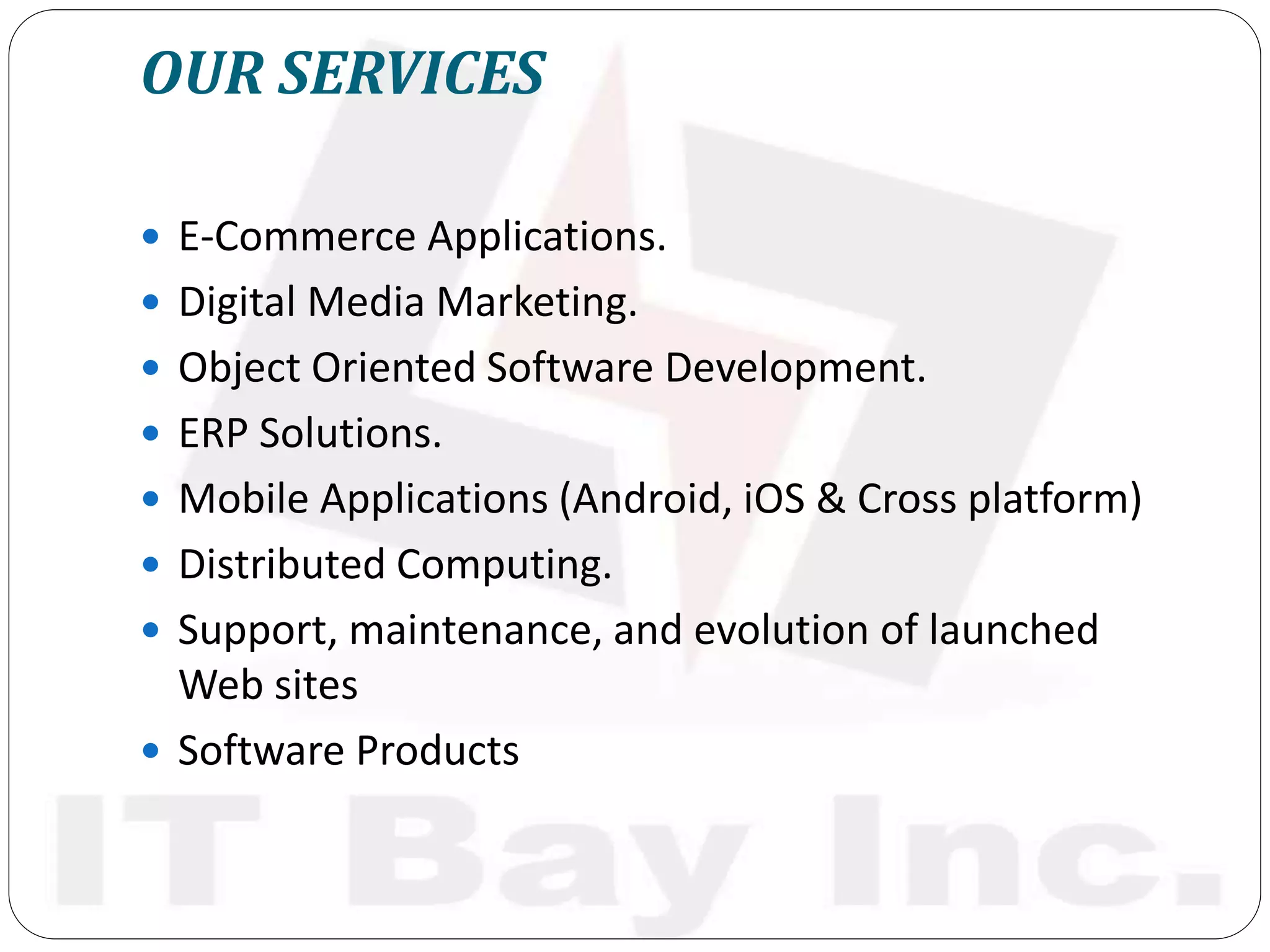 OUR SERVICES
 E-Commerce Applications.
 Digital Media Marketing.
 Object Oriented Software Development.
 ERP Solutions.
 Mobile Applications (Android, iOS & Cross platform)
 Distributed Computing.
 Support, maintenance, and evolution of launched
Web sites
 Software Products
 
