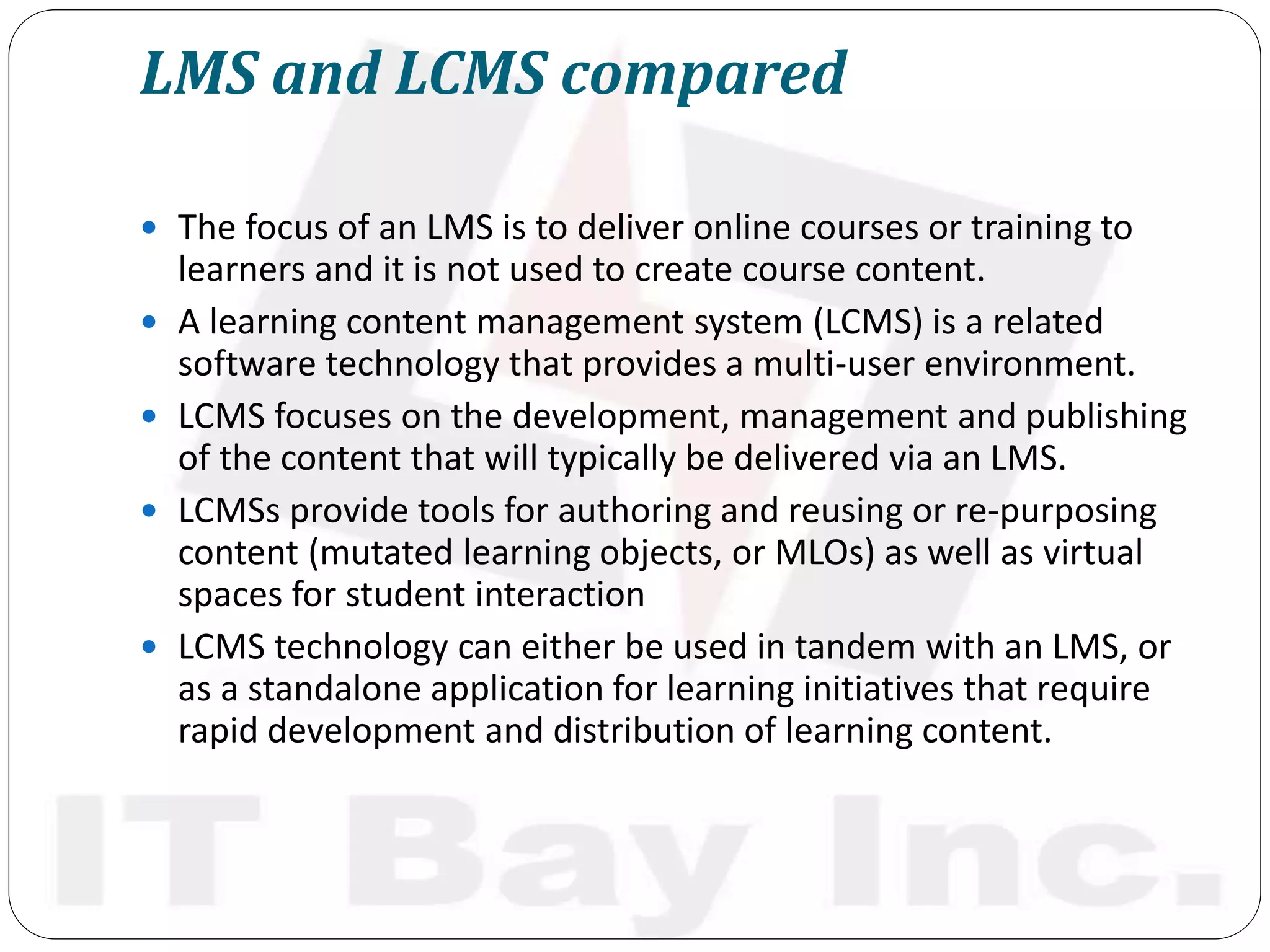 LMS and LCMS compared
 The focus of an LMS is to deliver online courses or training to
learners and it is not used to create course content.
 A learning content management system (LCMS) is a related
software technology that provides a multi-user environment.
 LCMS focuses on the development, management and publishing
of the content that will typically be delivered via an LMS.
 LCMSs provide tools for authoring and reusing or re-purposing
content (mutated learning objects, or MLOs) as well as virtual
spaces for student interaction
 LCMS technology can either be used in tandem with an LMS, or
as a standalone application for learning initiatives that require
rapid development and distribution of learning content.
 