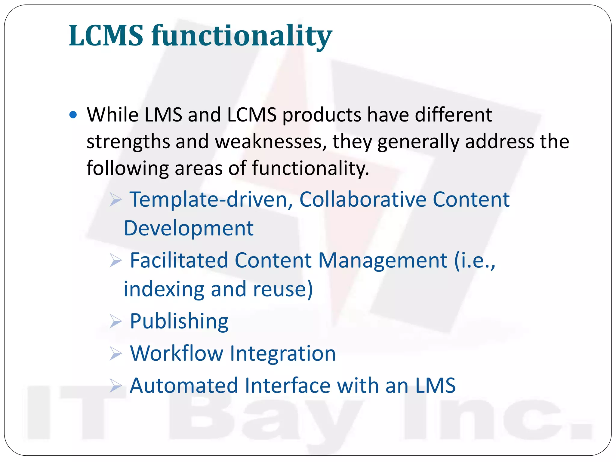 LCMS functionality
 While LMS and LCMS products have different
strengths and weaknesses, they generally address the
following areas of functionality.
 Template-driven, Collaborative Content
Development
 Facilitated Content Management (i.e.,
indexing and reuse)
 Publishing
 Workflow Integration
 Automated Interface with an LMS
 