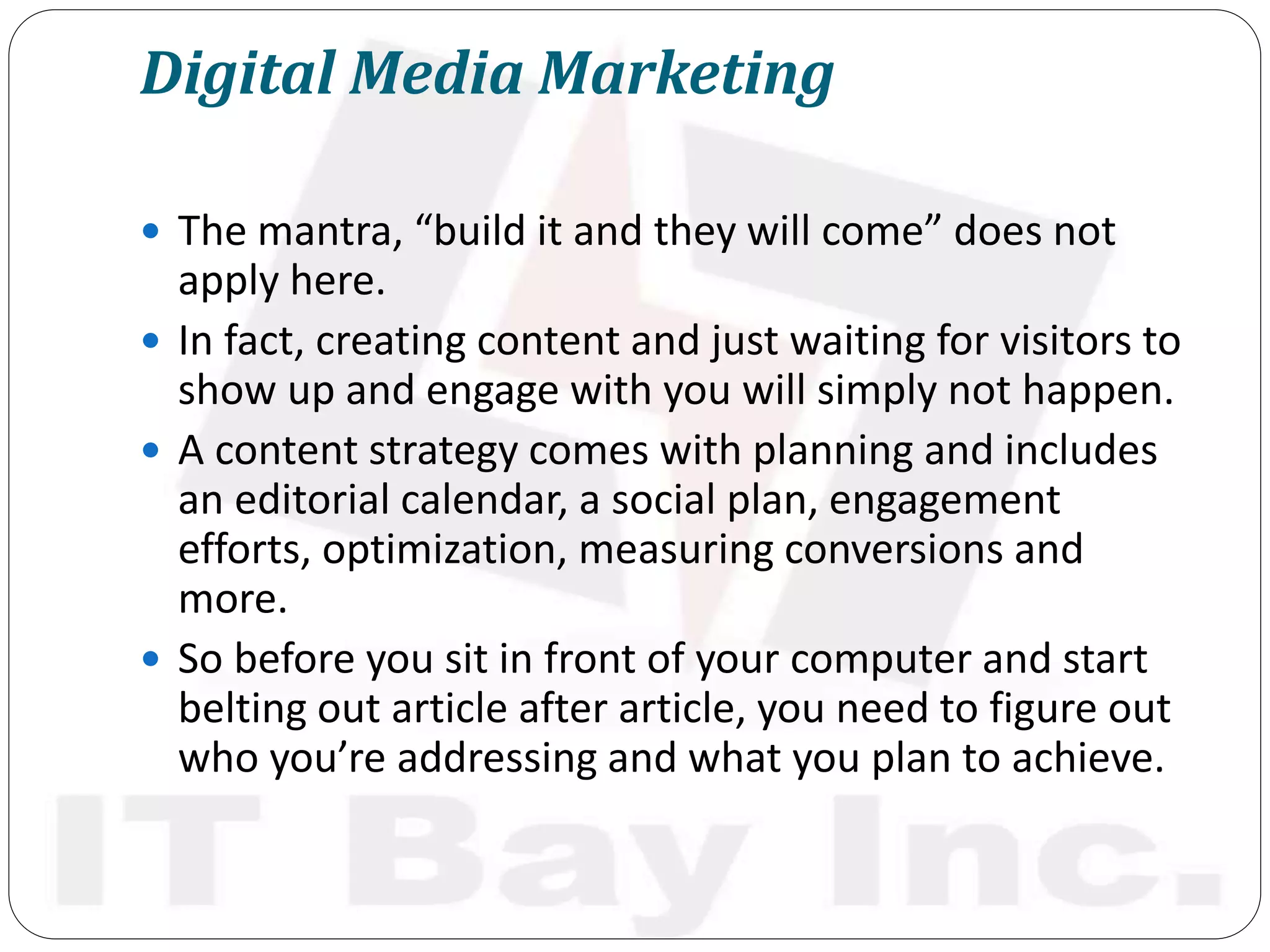 Digital Media Marketing
 The mantra, “build it and they will come” does not
apply here.
 In fact, creating content and just waiting for visitors to
show up and engage with you will simply not happen.
 A content strategy comes with planning and includes
an editorial calendar, a social plan, engagement
efforts, optimization, measuring conversions and
more.
 So before you sit in front of your computer and start
belting out article after article, you need to figure out
who you’re addressing and what you plan to achieve.
 
