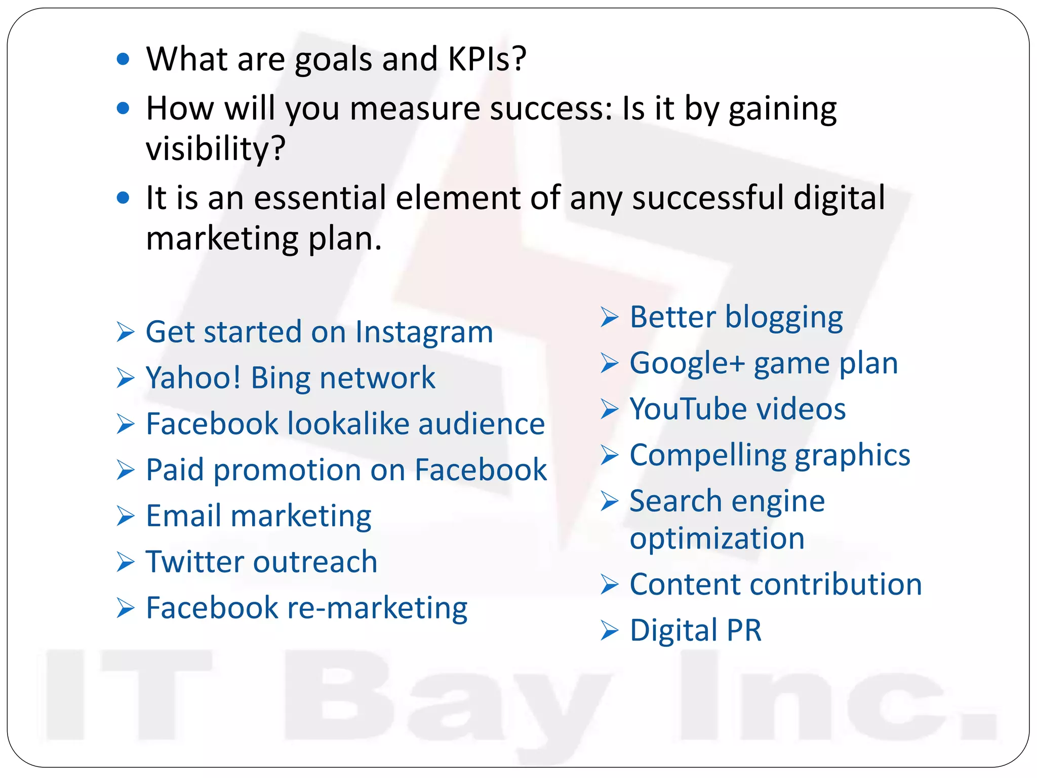  What are goals and KPIs?
 How will you measure success: Is it by gaining
visibility?
 It is an essential element of any successful digital
marketing plan.
 Get started on Instagram
 Yahoo! Bing network
 Facebook lookalike audience
 Paid promotion on Facebook
 Email marketing
 Twitter outreach
 Facebook re-marketing
 Better blogging
 Google+ game plan
 YouTube videos
 Compelling graphics
 Search engine
optimization
 Content contribution
 Digital PR
 