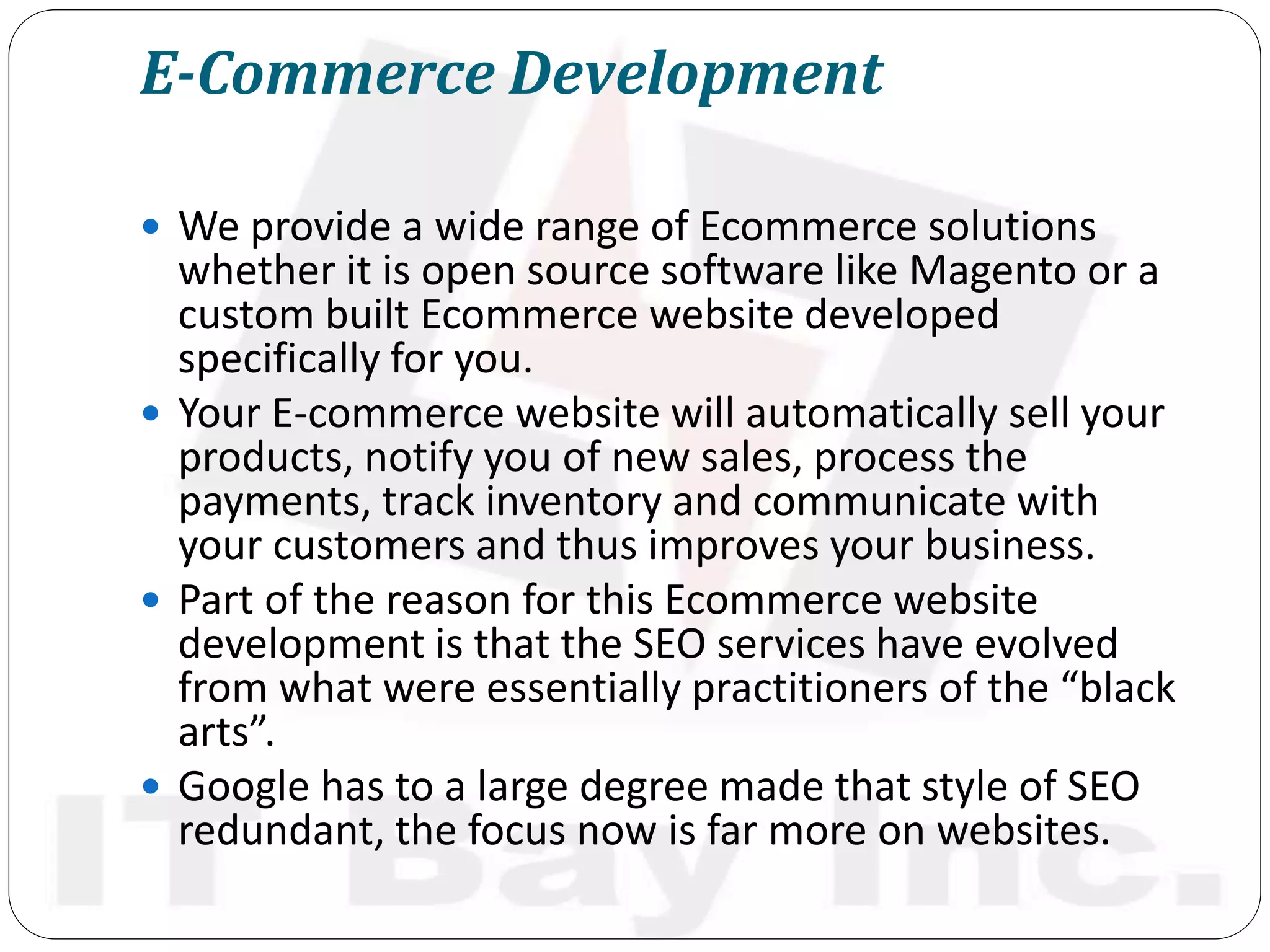E-Commerce Development
 We provide a wide range of Ecommerce solutions
whether it is open source software like Magento or a
custom built Ecommerce website developed
specifically for you.
 Your E-commerce website will automatically sell your
products, notify you of new sales, process the
payments, track inventory and communicate with
your customers and thus improves your business.
 Part of the reason for this Ecommerce website
development is that the SEO services have evolved
from what were essentially practitioners of the “black
arts”.
 Google has to a large degree made that style of SEO
redundant, the focus now is far more on websites.
 